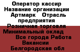 Оператор-кассир › Название организации ­ Артмарк › Отрасль предприятия ­ Розничная торговля › Минимальный оклад ­ 20 000 - Все города Работа » Вакансии   . Белгородская обл.,Белгород г.